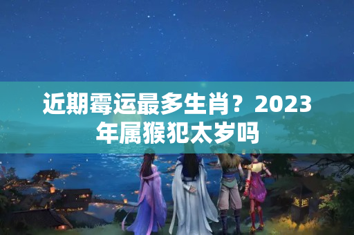 近期霉运最多生肖？2023年属猴犯太岁吗