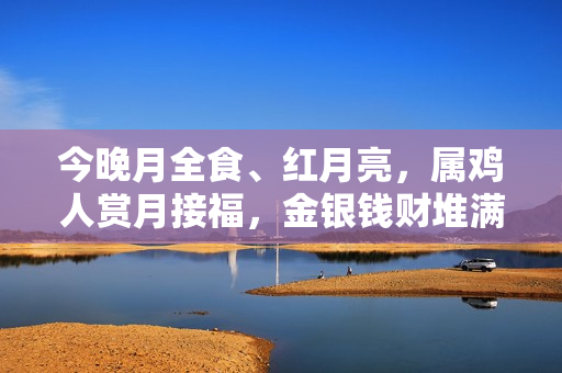 今晚月全食、红月亮，属鸡人赏月接福，金银钱财堆满屋！（2023年属鸡犯太岁）