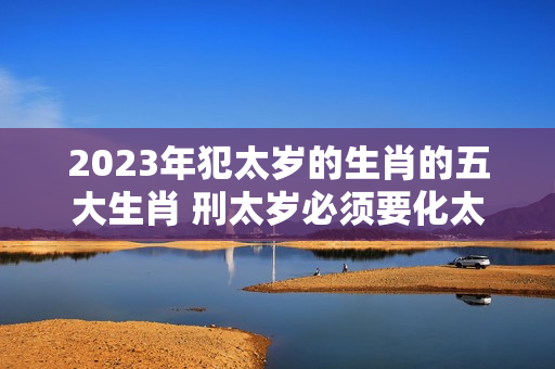 2023年犯太岁的生肖的五大生肖 刑太岁必须要化太岁吗