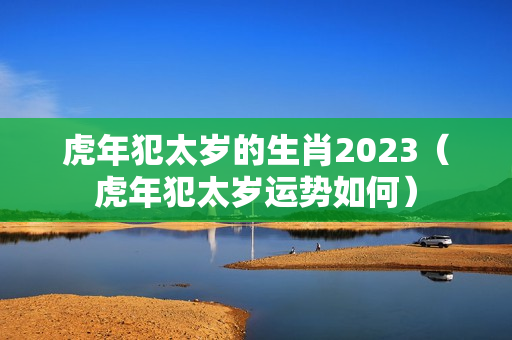 虎年犯太岁的生肖2023（虎年犯太岁运势如何）