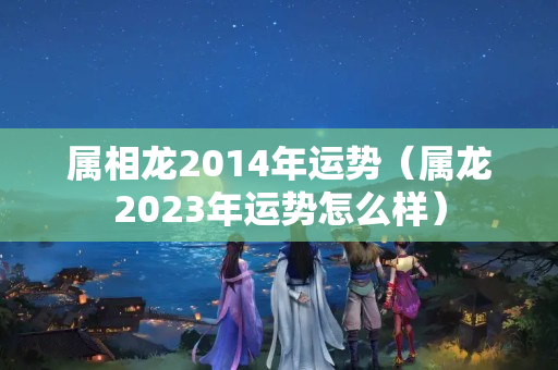 属相龙2014年运势（属龙2023年运势怎么样）