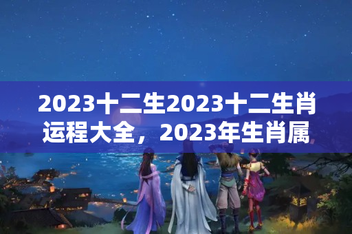 2023十二生2023十二生肖运程大全，2023年生肖属啥