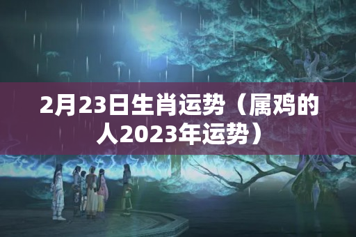 2月23日生肖运势（属鸡的人2023年运势）