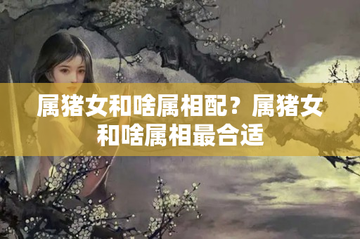 属猪女和啥属相配？属猪女和啥属相最合适