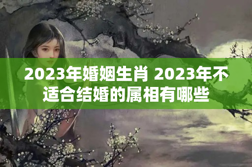 2023年婚姻生肖 2023年不适合结婚的属相有哪些