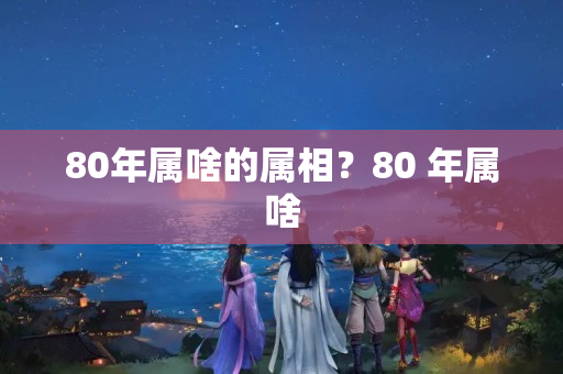 80年属啥的属相？80 年属啥