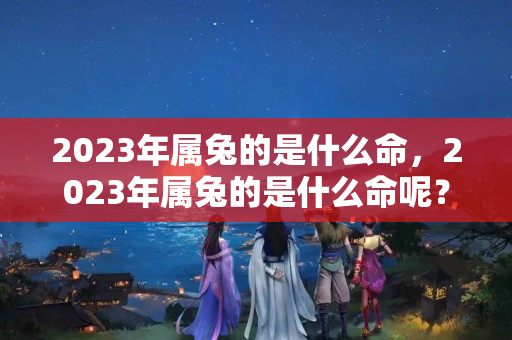 2023年属兔的是什么命，2023年属兔的是什么命呢？2023年属兔的怎么样