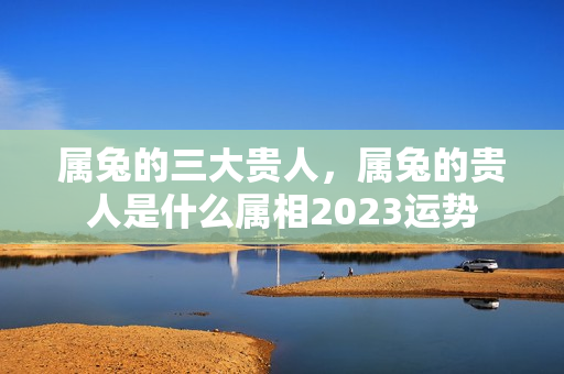 属兔的三大贵人，属兔的贵人是什么属相2023运势