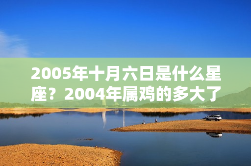 2005年十月六日是什么星座？2004年属鸡的多大了