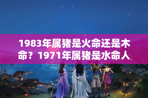 1983年属猪是火命还是木命？1971年属猪是水命人吗