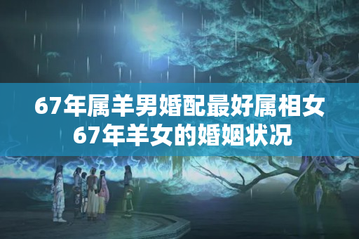 67年属羊男婚配最好属相女 67年羊女的婚姻状况