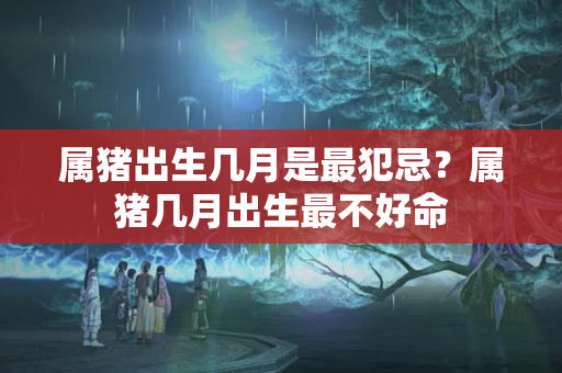 属猪出生几月是最犯忌？属猪几月出生最不好命