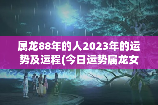 属龙88年的人2023年的运势及运程(今日运势属龙女)