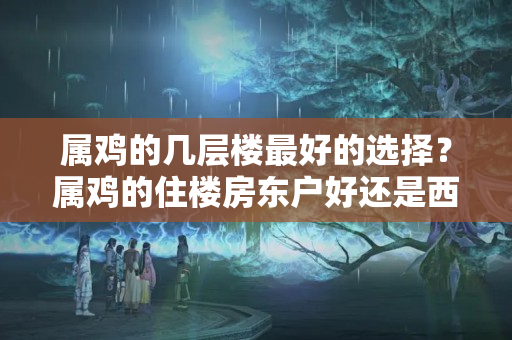 属鸡的几层楼最好的选择？属鸡的住楼房东户好还是西户好?