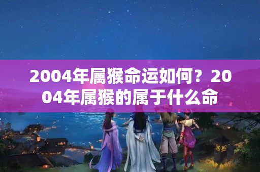 2004年属猴命运如何？2004年属猴的属于什么命