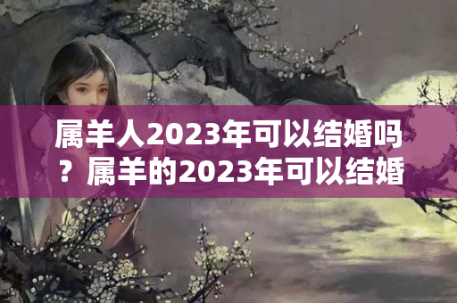 属羊人2023年可以结婚吗？属羊的2023年可以结婚吗