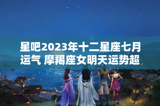 星吧2023年十二星座七月运气 摩羯座女明天运势超准