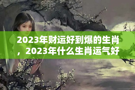 2023年财运好到爆的生肖，2023年什么生肖运气好