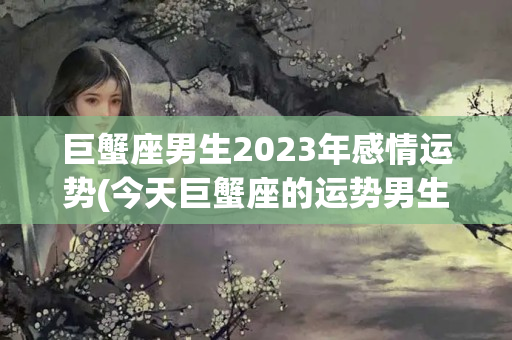 巨蟹座男生2023年感情运势(今天巨蟹座的运势男生)