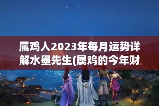 属鸡人2023年每月运势详解水墨先生(属鸡的今年财运怎么样事业方面)