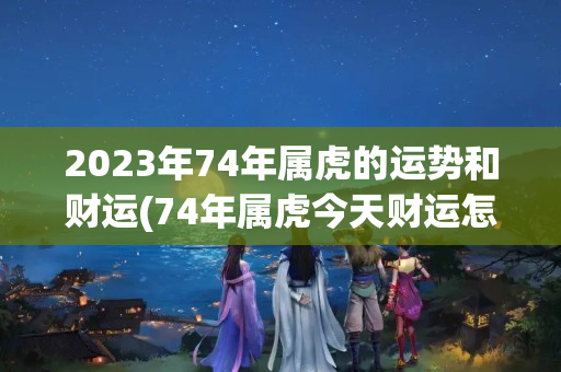 2023年74年属虎的运势和财运(74年属虎今天财运怎样)