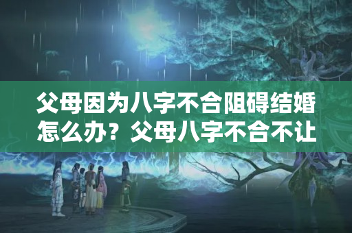 父母因为八字不合阻碍结婚怎么办？父母八字不合不让结婚怎么办理