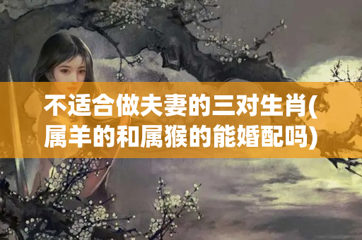 不适合做夫妻的三对生肖(属羊的和属猴的能婚配吗)