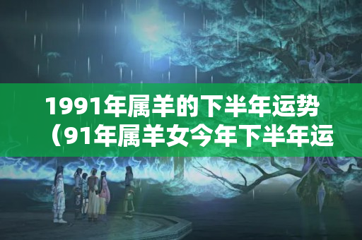 1991年属羊的下半年运势（91年属羊女今年下半年运势）