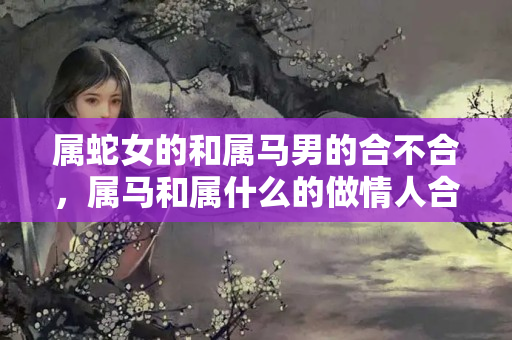 属蛇女的和属马男的合不合，属马和属什么的做情人合适