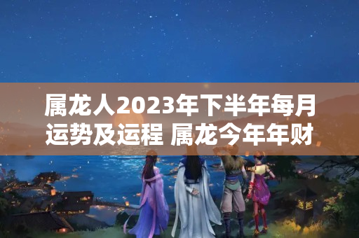 属龙人2023年下半年每月运势及运程 属龙今年年财运如何?