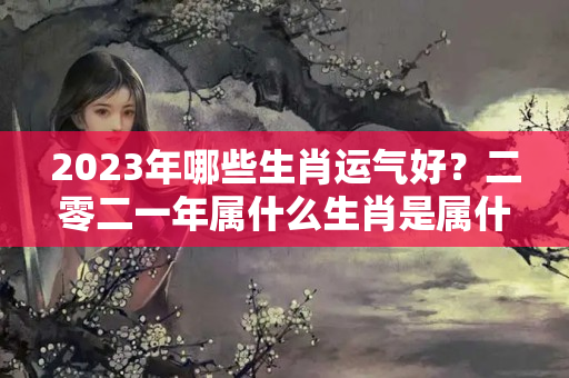 2023年哪些生肖运气好？二零二一年属什么生肖是属什么命