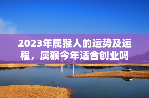 2023年属猴人的运势及运程，属猴今年适合创业吗