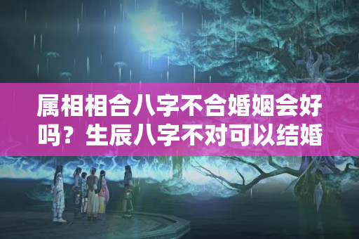 属相相合八字不合婚姻会好吗？生辰八字不对可以结婚吗