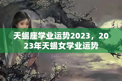 天蝎座学业运势2023，2023年天蝎女学业运势