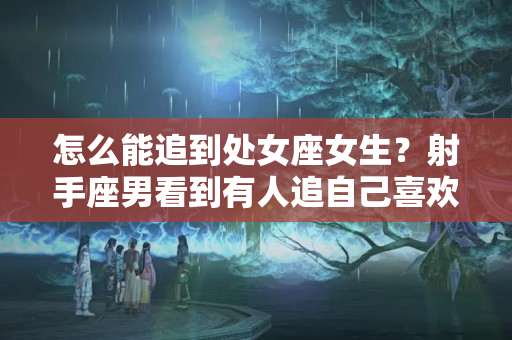 怎么能追到处女座女生？射手座男看到有人追自己喜欢的女生