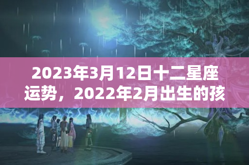 2023年3月12日十二星座运势，2022年2月出生的孩子属什么