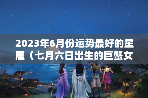 2023年6月份运势最好的星座（七月六日出生的巨蟹女好吗婚姻）