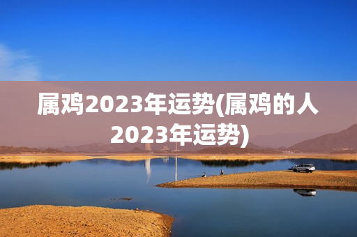 属鸡2023年运势(属鸡的人2023年运势)