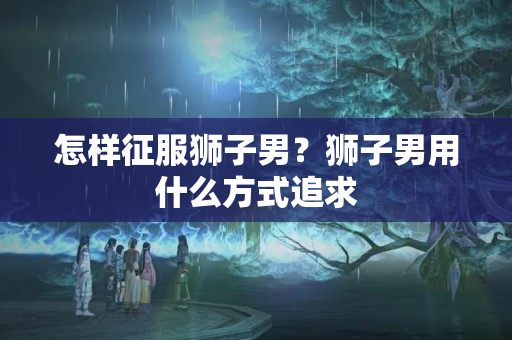 怎样征服狮子男？狮子男用什么方式追求