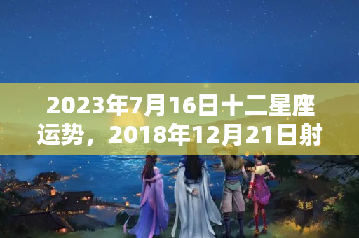 2023年7月16日十二星座运势，2018年12月21日射手座运势