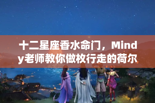 十二星座香水命门，Mindy老师教你做枚行走的荷尔蒙（天蝎座女生适合什么香水牌子）