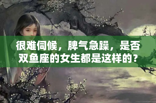 很难伺候，脾气急躁，是否双鱼座的女生都是这样的？双鱼座女生性格特点及脾气暴躁吗知乎