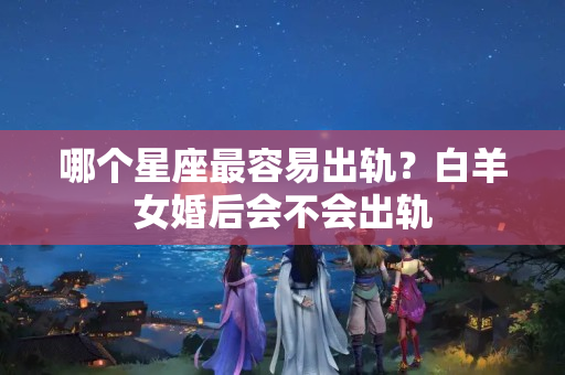 哪个星座最容易出轨？白羊女婚后会不会出轨