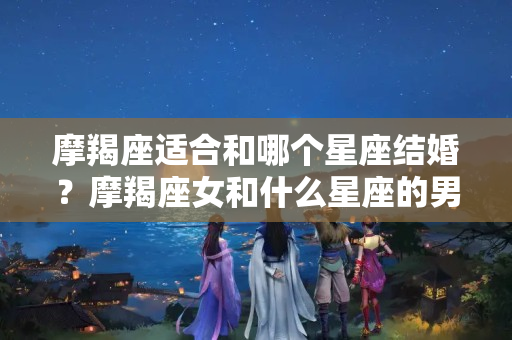 摩羯座适合和哪个星座结婚？摩羯座女和什么星座的男生最配婚姻