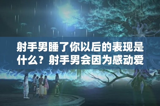 射手男睡了你以后的表现是什么？射手男会因为感动爱上女生吗为什么