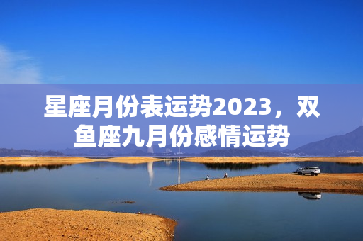 星座月份表运势2023，双鱼座九月份感情运势