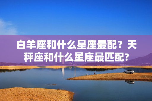 白羊座和什么星座最配？天秤座和什么星座最匹配?