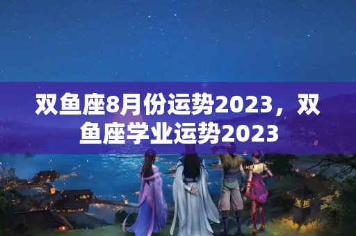 双鱼座8月份运势2023，双鱼座学业运势2023