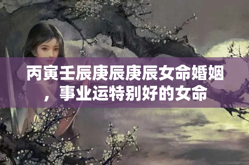 丙寅壬辰庚辰庚辰女命婚姻，事业运特别好的女命