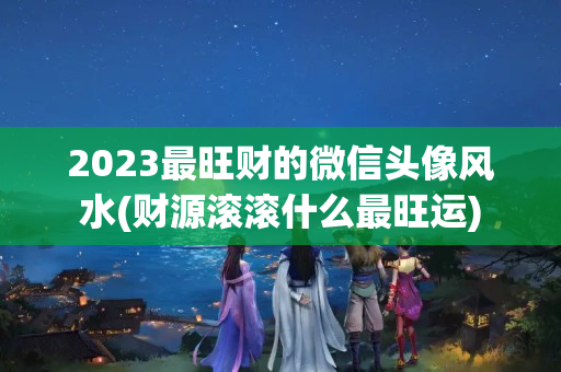 2023最旺财的微信头像风水(财源滚滚什么最旺运)